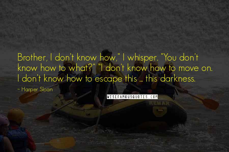 Harper Sloan Quotes: Brother, I don't know how," I whisper. "You don't know how to what?" "I don't know how to move on. I don't know how to escape this ... this darkness.