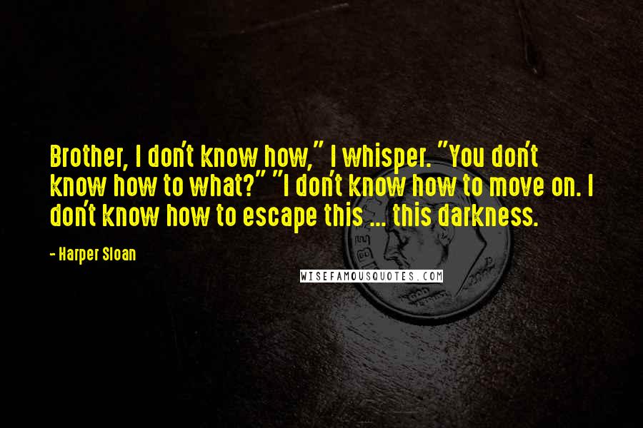 Harper Sloan Quotes: Brother, I don't know how," I whisper. "You don't know how to what?" "I don't know how to move on. I don't know how to escape this ... this darkness.