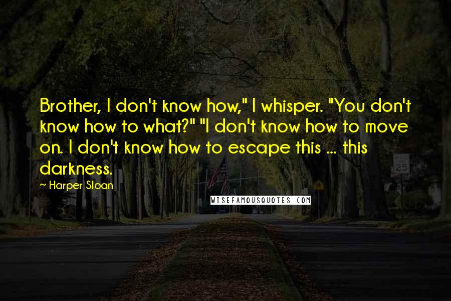 Harper Sloan Quotes: Brother, I don't know how," I whisper. "You don't know how to what?" "I don't know how to move on. I don't know how to escape this ... this darkness.