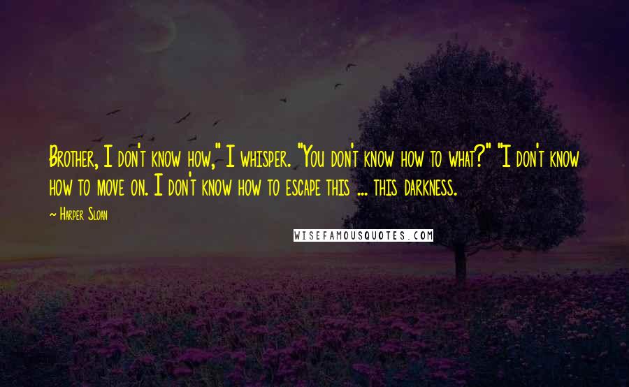 Harper Sloan Quotes: Brother, I don't know how," I whisper. "You don't know how to what?" "I don't know how to move on. I don't know how to escape this ... this darkness.