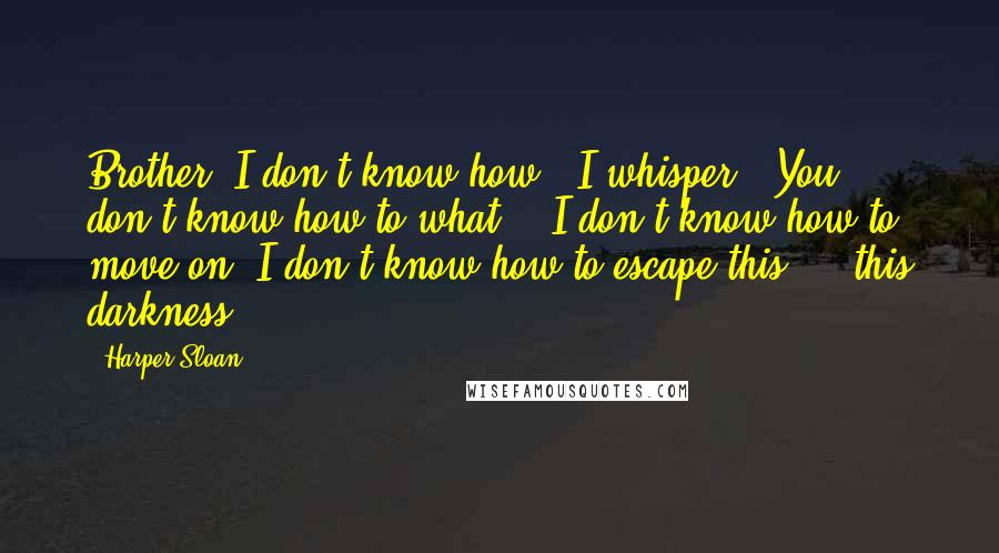 Harper Sloan Quotes: Brother, I don't know how," I whisper. "You don't know how to what?" "I don't know how to move on. I don't know how to escape this ... this darkness.