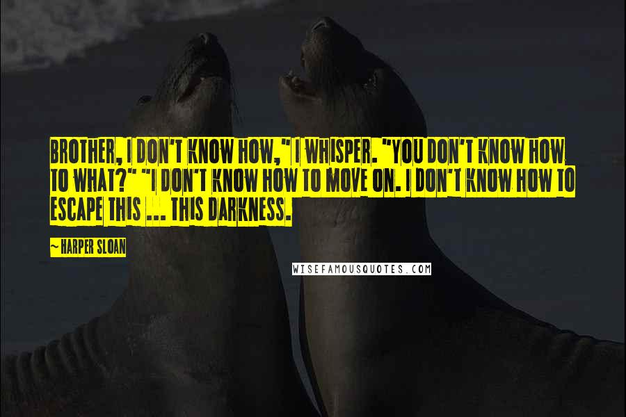 Harper Sloan Quotes: Brother, I don't know how," I whisper. "You don't know how to what?" "I don't know how to move on. I don't know how to escape this ... this darkness.