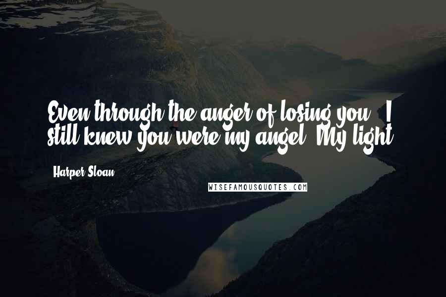Harper Sloan Quotes: Even through the anger of losing you - I still knew you were my angel. My light.
