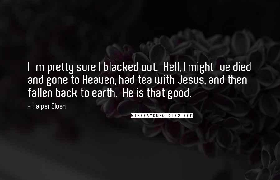 Harper Sloan Quotes: I'm pretty sure I blacked out.  Hell, I might've died and gone to Heaven, had tea with Jesus, and then fallen back to earth.  He is that good.