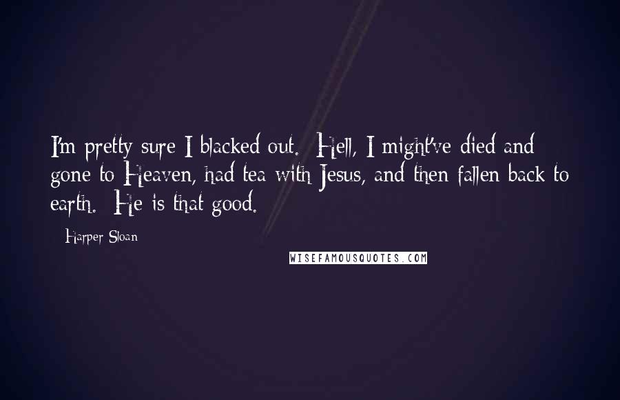 Harper Sloan Quotes: I'm pretty sure I blacked out.  Hell, I might've died and gone to Heaven, had tea with Jesus, and then fallen back to earth.  He is that good.