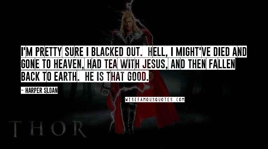 Harper Sloan Quotes: I'm pretty sure I blacked out.  Hell, I might've died and gone to Heaven, had tea with Jesus, and then fallen back to earth.  He is that good.