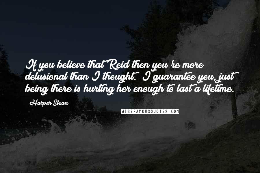 Harper Sloan Quotes: If you believe that Reid then you're more delusional than I thought.  I guarantee you, just being there is hurting her enough to last a lifetime.