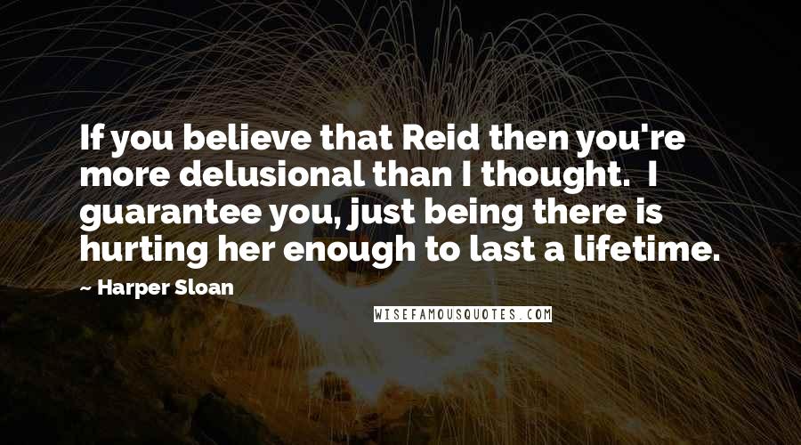 Harper Sloan Quotes: If you believe that Reid then you're more delusional than I thought.  I guarantee you, just being there is hurting her enough to last a lifetime.