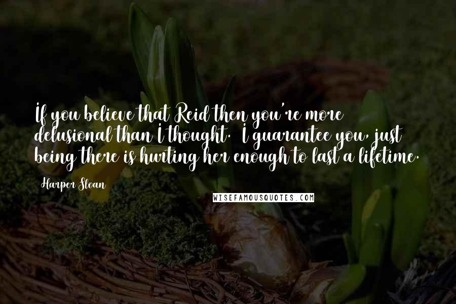 Harper Sloan Quotes: If you believe that Reid then you're more delusional than I thought.  I guarantee you, just being there is hurting her enough to last a lifetime.