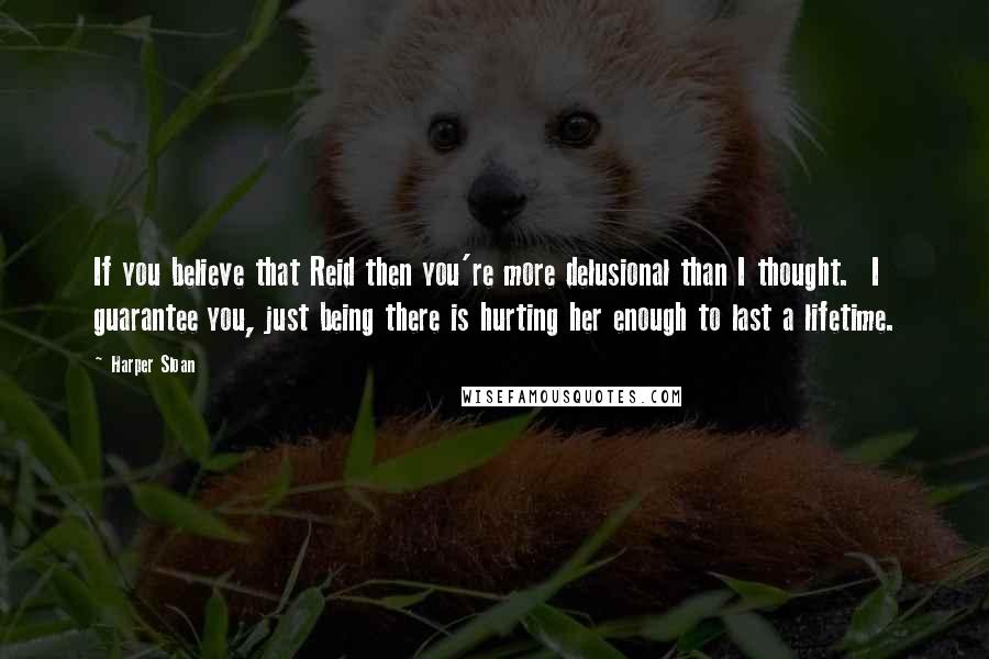 Harper Sloan Quotes: If you believe that Reid then you're more delusional than I thought.  I guarantee you, just being there is hurting her enough to last a lifetime.