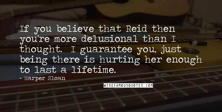 Harper Sloan Quotes: If you believe that Reid then you're more delusional than I thought.  I guarantee you, just being there is hurting her enough to last a lifetime.