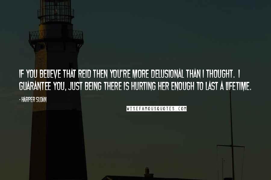 Harper Sloan Quotes: If you believe that Reid then you're more delusional than I thought.  I guarantee you, just being there is hurting her enough to last a lifetime.