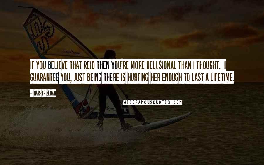 Harper Sloan Quotes: If you believe that Reid then you're more delusional than I thought.  I guarantee you, just being there is hurting her enough to last a lifetime.