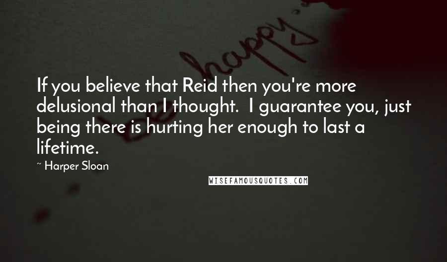 Harper Sloan Quotes: If you believe that Reid then you're more delusional than I thought.  I guarantee you, just being there is hurting her enough to last a lifetime.