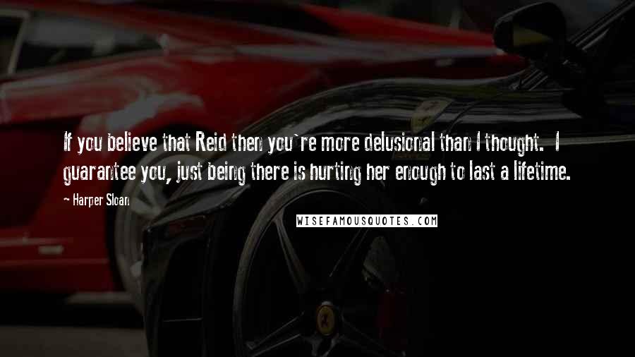 Harper Sloan Quotes: If you believe that Reid then you're more delusional than I thought.  I guarantee you, just being there is hurting her enough to last a lifetime.