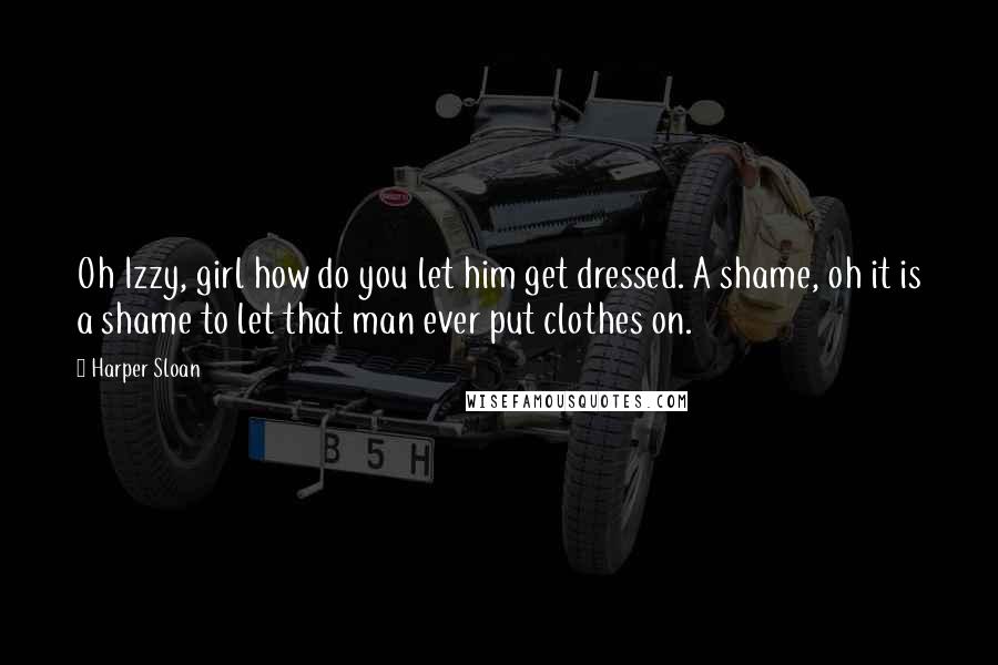 Harper Sloan Quotes: Oh Izzy, girl how do you let him get dressed. A shame, oh it is a shame to let that man ever put clothes on.