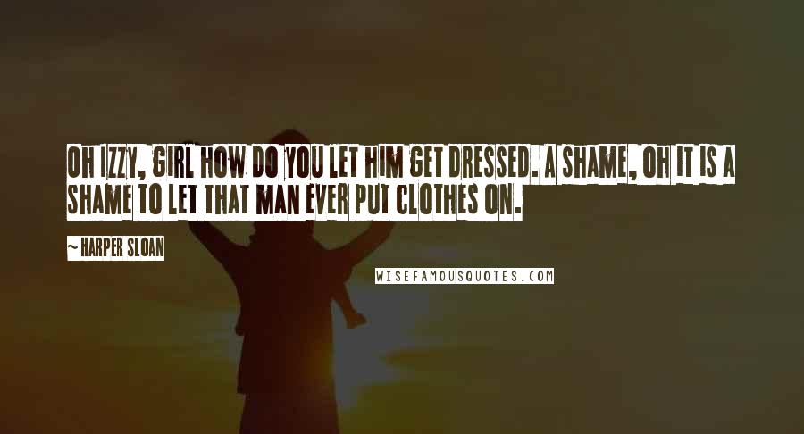 Harper Sloan Quotes: Oh Izzy, girl how do you let him get dressed. A shame, oh it is a shame to let that man ever put clothes on.