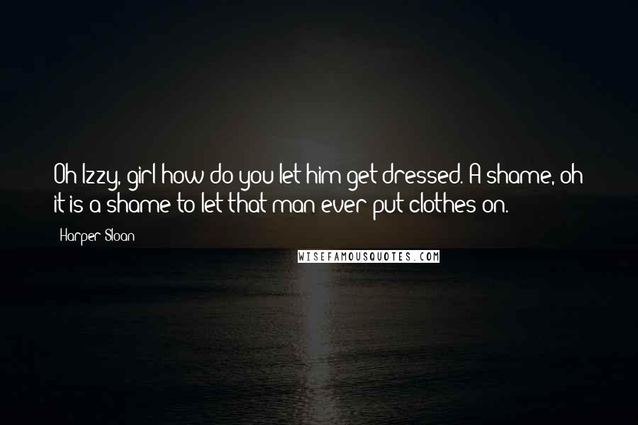 Harper Sloan Quotes: Oh Izzy, girl how do you let him get dressed. A shame, oh it is a shame to let that man ever put clothes on.