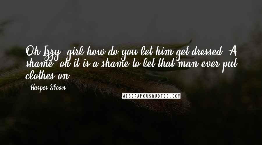 Harper Sloan Quotes: Oh Izzy, girl how do you let him get dressed. A shame, oh it is a shame to let that man ever put clothes on.