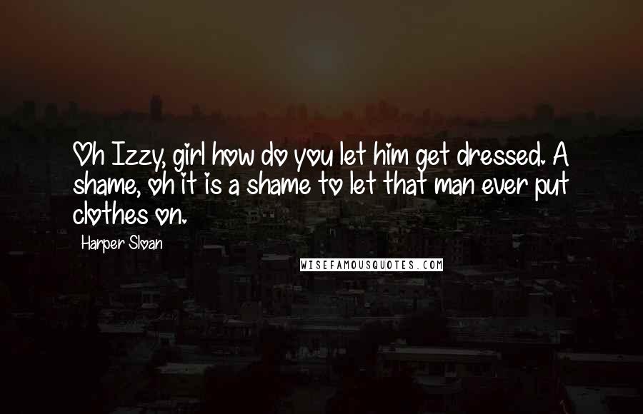 Harper Sloan Quotes: Oh Izzy, girl how do you let him get dressed. A shame, oh it is a shame to let that man ever put clothes on.