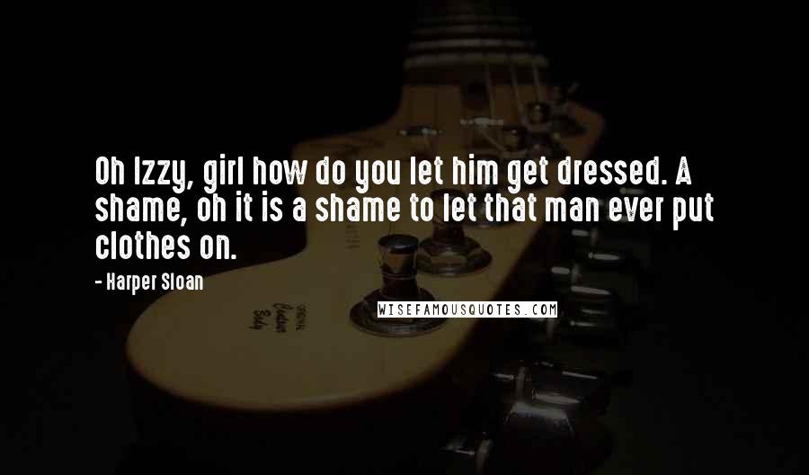 Harper Sloan Quotes: Oh Izzy, girl how do you let him get dressed. A shame, oh it is a shame to let that man ever put clothes on.