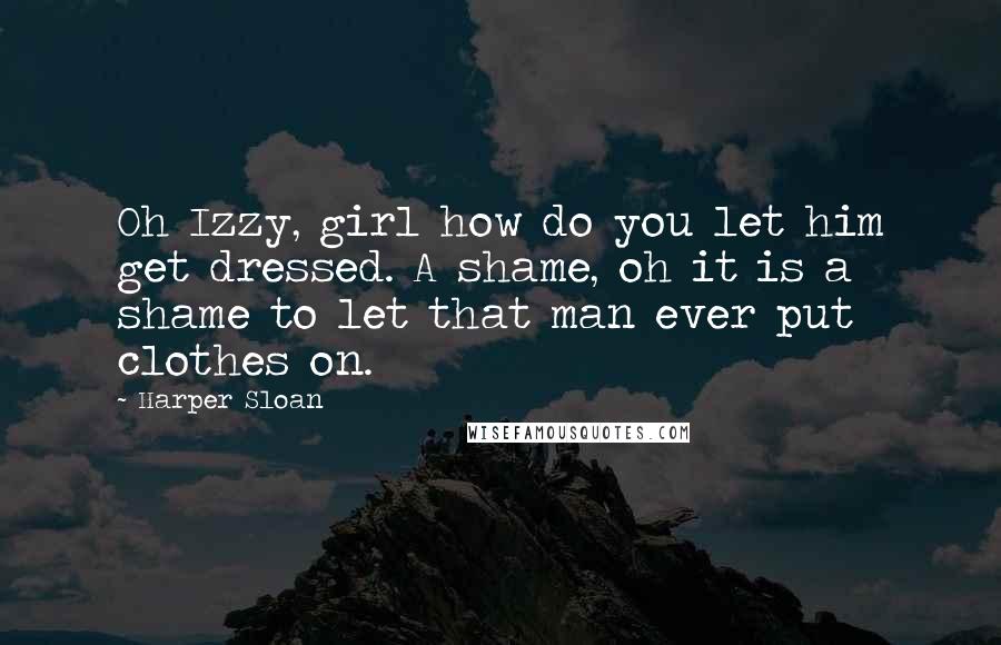 Harper Sloan Quotes: Oh Izzy, girl how do you let him get dressed. A shame, oh it is a shame to let that man ever put clothes on.