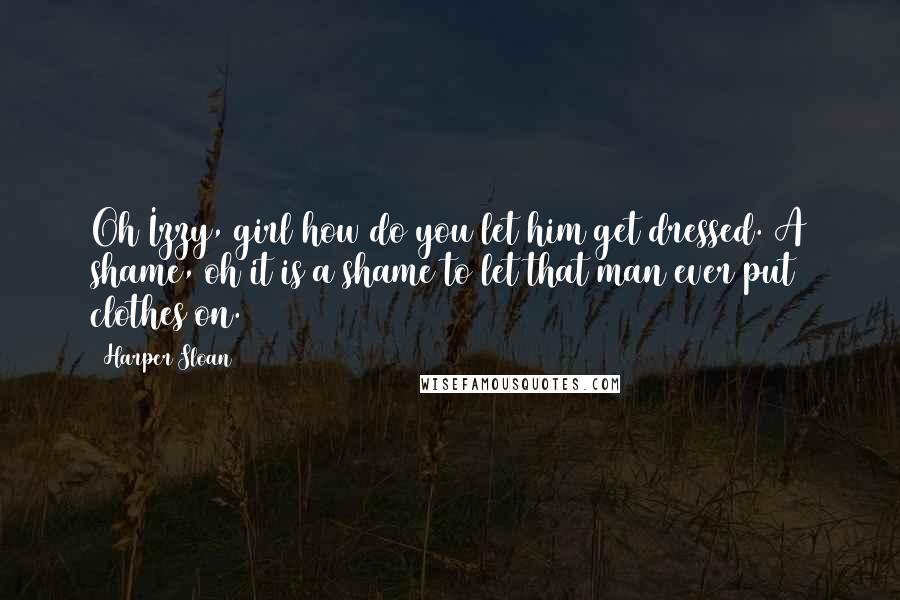 Harper Sloan Quotes: Oh Izzy, girl how do you let him get dressed. A shame, oh it is a shame to let that man ever put clothes on.