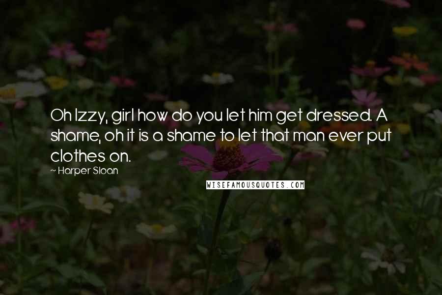 Harper Sloan Quotes: Oh Izzy, girl how do you let him get dressed. A shame, oh it is a shame to let that man ever put clothes on.