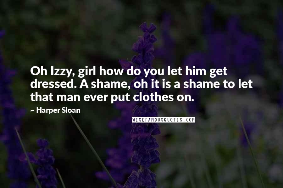 Harper Sloan Quotes: Oh Izzy, girl how do you let him get dressed. A shame, oh it is a shame to let that man ever put clothes on.