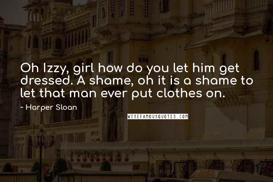 Harper Sloan Quotes: Oh Izzy, girl how do you let him get dressed. A shame, oh it is a shame to let that man ever put clothes on.