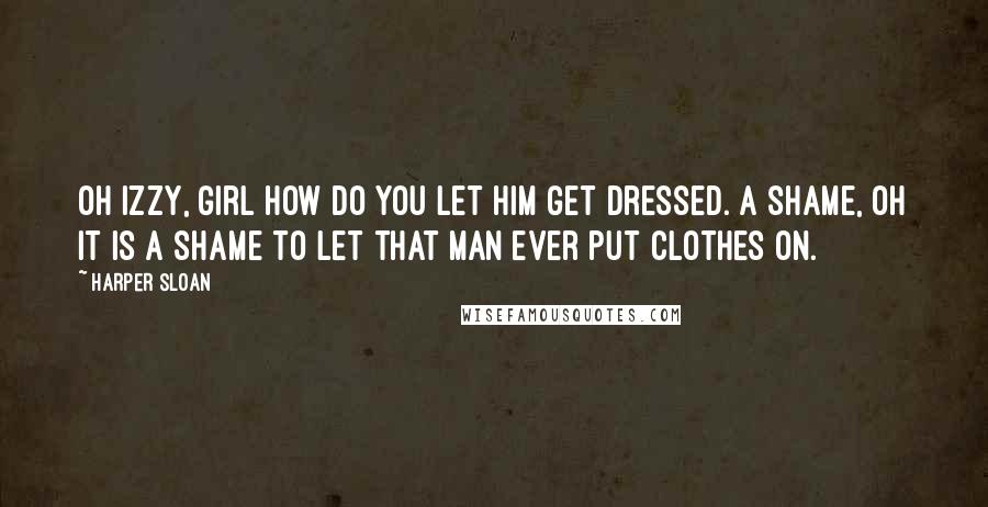 Harper Sloan Quotes: Oh Izzy, girl how do you let him get dressed. A shame, oh it is a shame to let that man ever put clothes on.