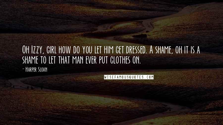 Harper Sloan Quotes: Oh Izzy, girl how do you let him get dressed. A shame, oh it is a shame to let that man ever put clothes on.