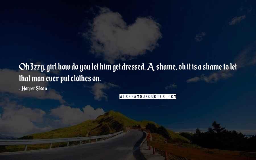 Harper Sloan Quotes: Oh Izzy, girl how do you let him get dressed. A shame, oh it is a shame to let that man ever put clothes on.