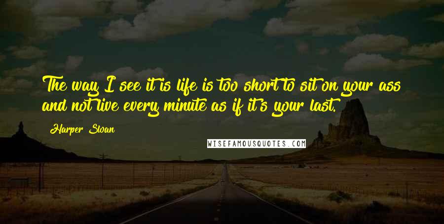 Harper Sloan Quotes: The way I see it is life is too short to sit on your ass and not live every minute as if it's your last.