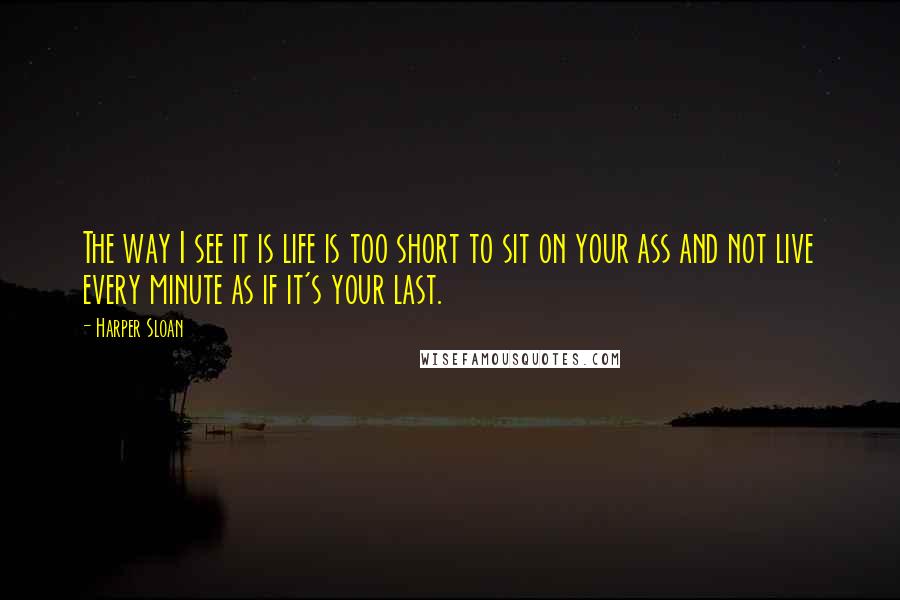 Harper Sloan Quotes: The way I see it is life is too short to sit on your ass and not live every minute as if it's your last.