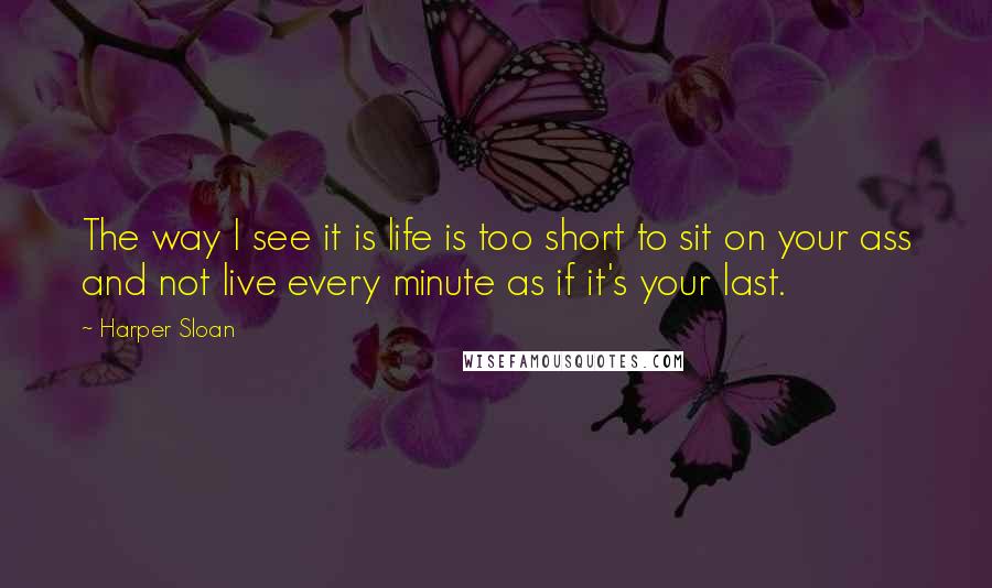 Harper Sloan Quotes: The way I see it is life is too short to sit on your ass and not live every minute as if it's your last.