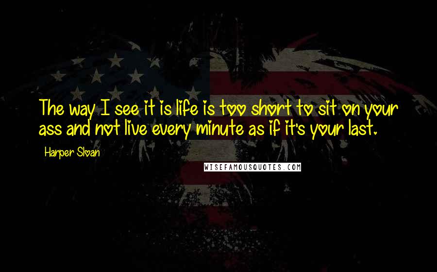 Harper Sloan Quotes: The way I see it is life is too short to sit on your ass and not live every minute as if it's your last.