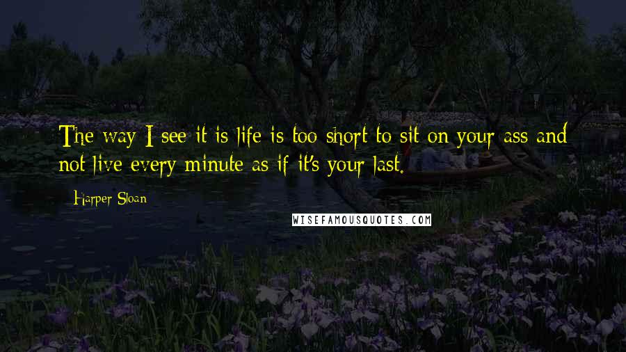 Harper Sloan Quotes: The way I see it is life is too short to sit on your ass and not live every minute as if it's your last.