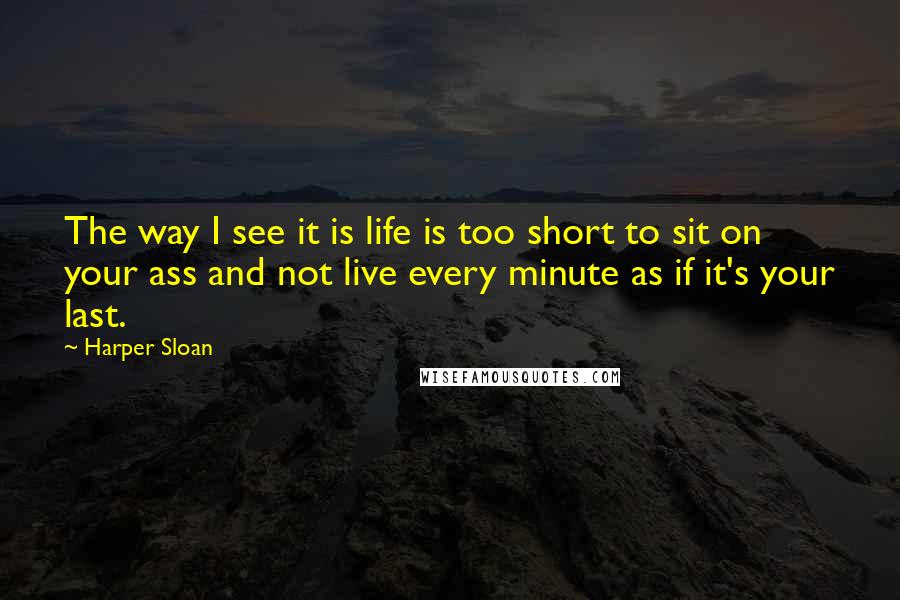 Harper Sloan Quotes: The way I see it is life is too short to sit on your ass and not live every minute as if it's your last.