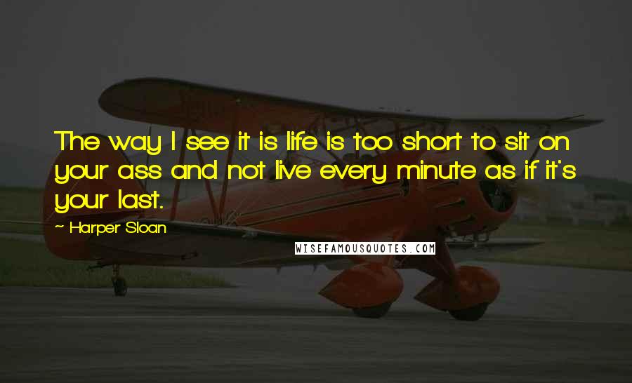 Harper Sloan Quotes: The way I see it is life is too short to sit on your ass and not live every minute as if it's your last.