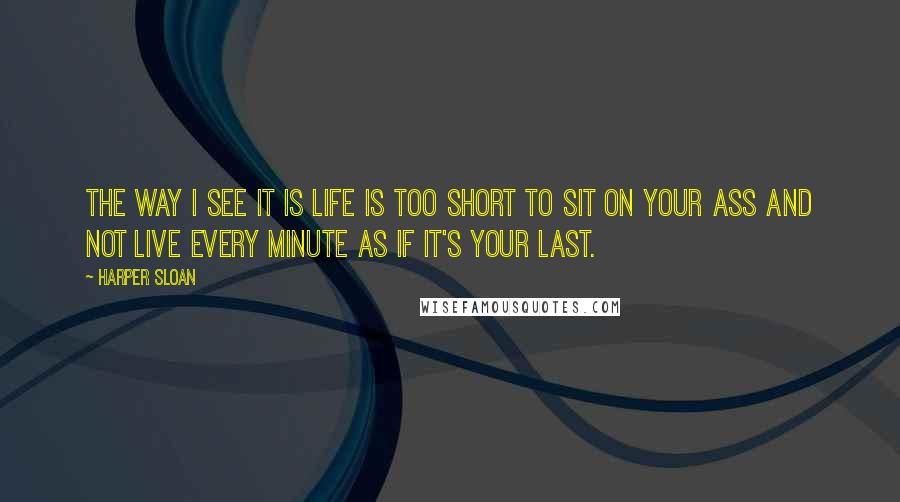 Harper Sloan Quotes: The way I see it is life is too short to sit on your ass and not live every minute as if it's your last.