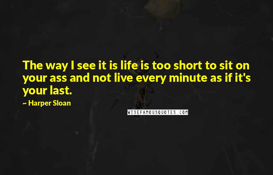 Harper Sloan Quotes: The way I see it is life is too short to sit on your ass and not live every minute as if it's your last.