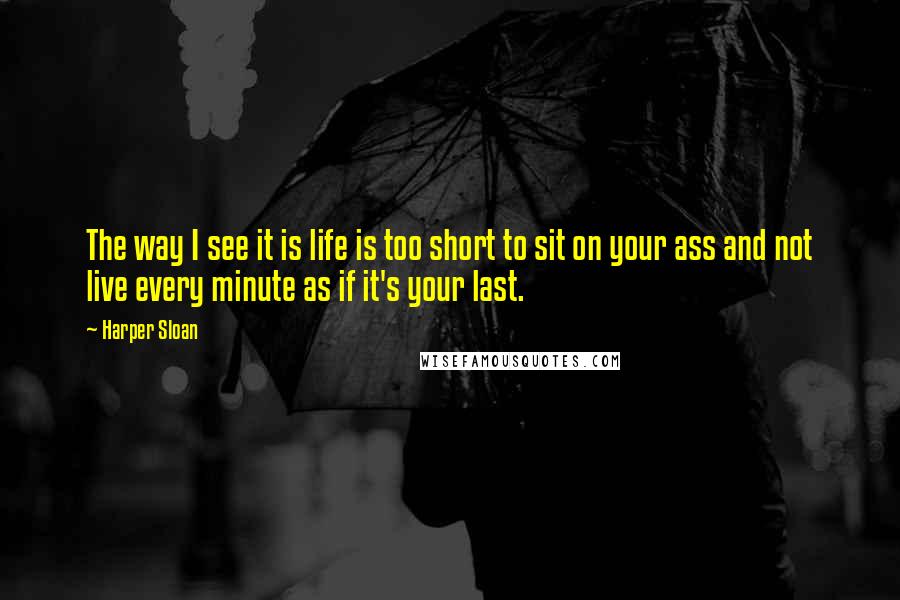 Harper Sloan Quotes: The way I see it is life is too short to sit on your ass and not live every minute as if it's your last.