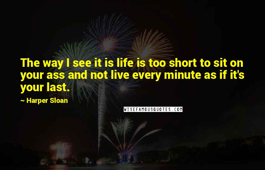 Harper Sloan Quotes: The way I see it is life is too short to sit on your ass and not live every minute as if it's your last.