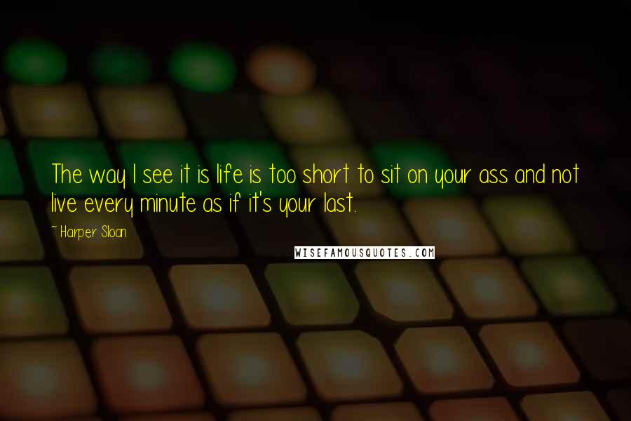 Harper Sloan Quotes: The way I see it is life is too short to sit on your ass and not live every minute as if it's your last.