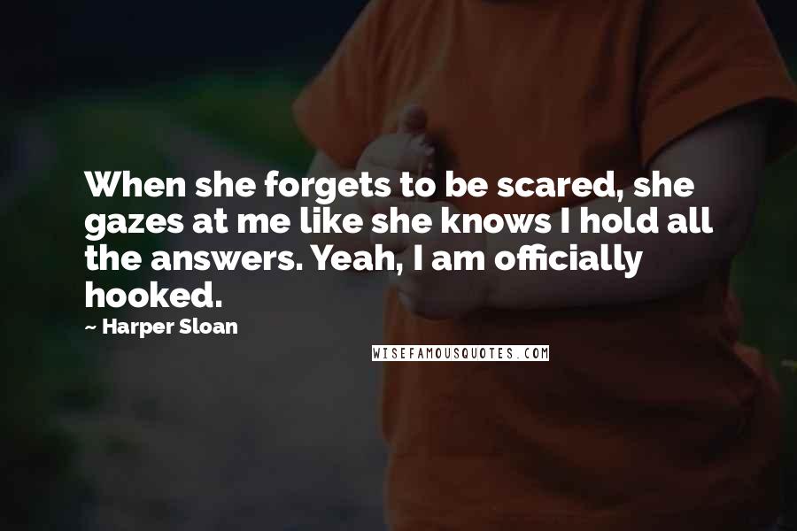 Harper Sloan Quotes: When she forgets to be scared, she gazes at me like she knows I hold all the answers. Yeah, I am officially hooked.