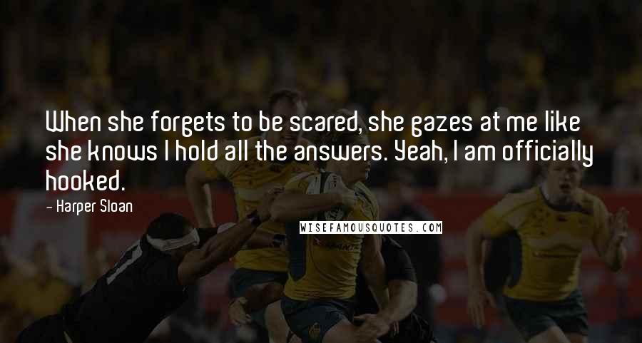 Harper Sloan Quotes: When she forgets to be scared, she gazes at me like she knows I hold all the answers. Yeah, I am officially hooked.