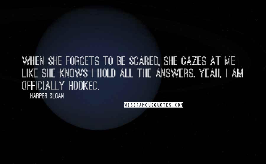 Harper Sloan Quotes: When she forgets to be scared, she gazes at me like she knows I hold all the answers. Yeah, I am officially hooked.