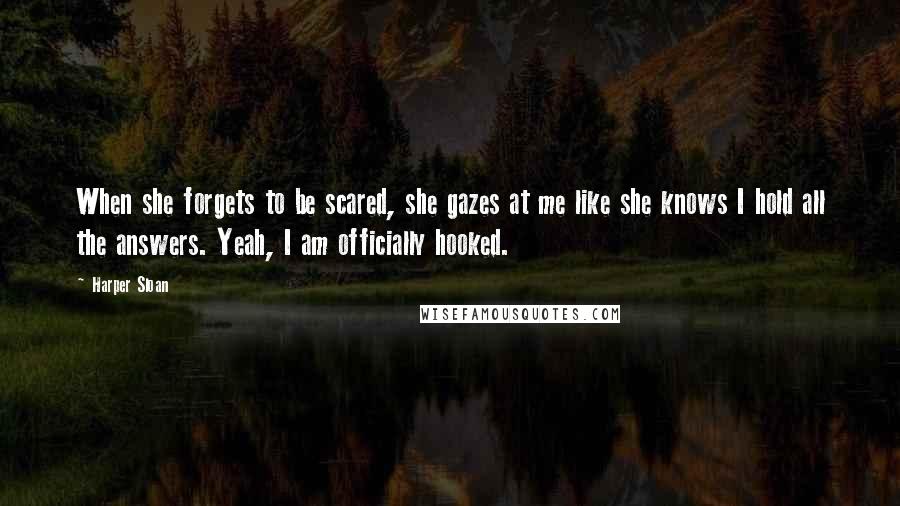 Harper Sloan Quotes: When she forgets to be scared, she gazes at me like she knows I hold all the answers. Yeah, I am officially hooked.