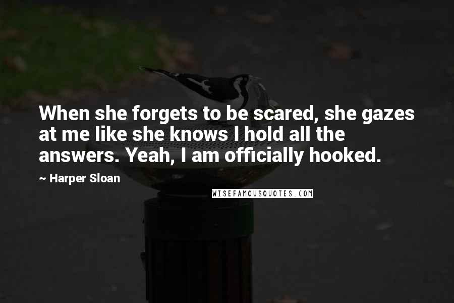 Harper Sloan Quotes: When she forgets to be scared, she gazes at me like she knows I hold all the answers. Yeah, I am officially hooked.